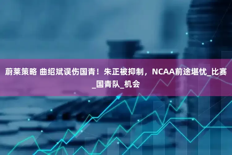 蔚莱策略 曲绍斌误伤国青！朱正被抑制，NCAA前途堪忧_比赛_国青队_机会