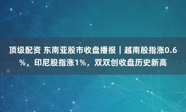 顶级配资 东南亚股市收盘播报｜越南股指涨0.6%，印尼股指涨1%，双双创收盘历史新高