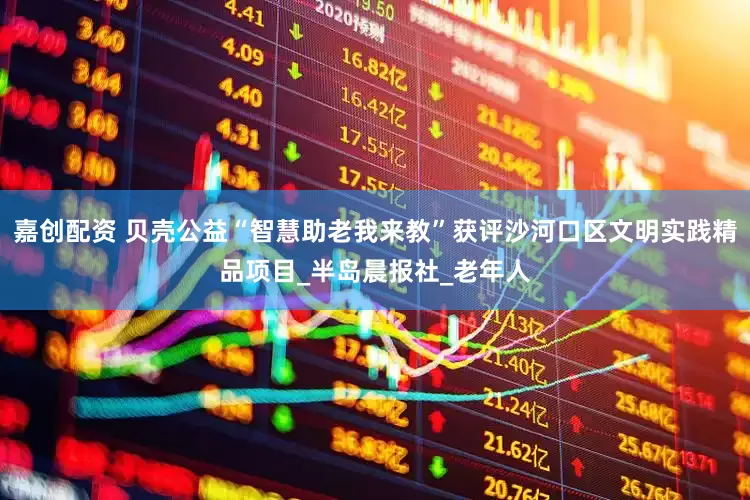 嘉创配资 贝壳公益“智慧助老我来教”获评沙河口区文明实践精品项目_半岛晨报社_老年人