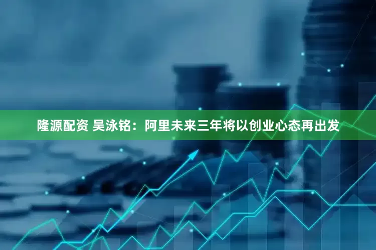 隆源配资 吴泳铭：阿里未来三年将以创业心态再出发