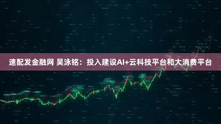 速配发金融网 吴泳铭：投入建设AI+云科技平台和大消费平台