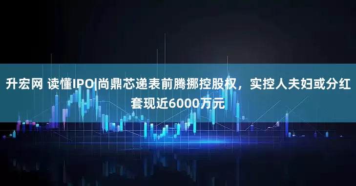 升宏网 读懂IPO|尚鼎芯递表前腾挪控股权，实控人夫妇或分红套现近6000万元