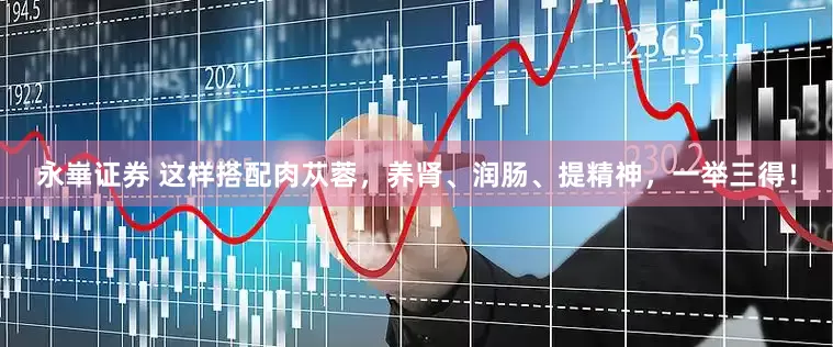 永崋证券 这样搭配肉苁蓉，养肾、润肠、提精神，一举三得！