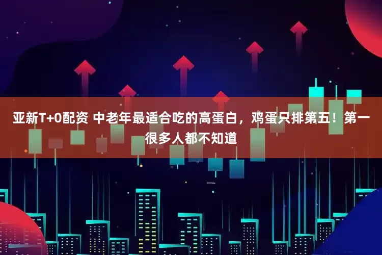 亚新T+0配资 中老年最适合吃的高蛋白，鸡蛋只排第五！第一很多人都不知道
