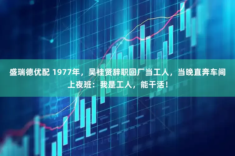 盛瑞德优配 1977年，吴桂贤辞职回厂当工人，当晚直奔车间上夜班：我是工人，能干活！