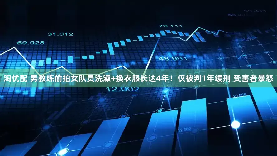 淘优配 男教练偷拍女队员洗澡+换衣服长达4年！仅被判1年缓刑 受害者暴怒