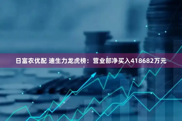 日富农优配 迪生力龙虎榜：营业部净买入418682万元