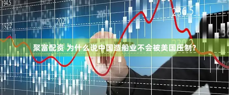 聚富配资 为什么说中国造船业不会被美国压制？